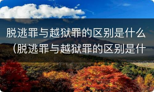 脱逃罪与越狱罪的区别是什么（脱逃罪与越狱罪的区别是什么呢）