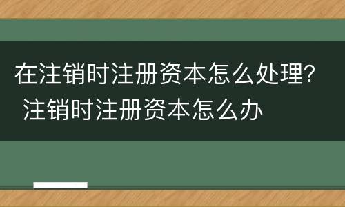 在注销时注册资本怎么处理？ 注销时注册资本怎么办