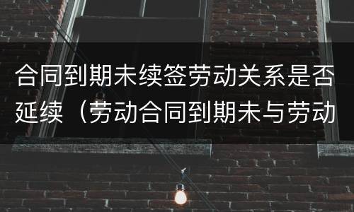合同到期未续签劳动关系是否延续（劳动合同到期未与劳动者续签,属于什么）