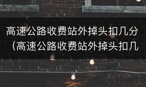 高速公路收费站外掉头扣几分（高速公路收费站外掉头扣几分罚多少钱）