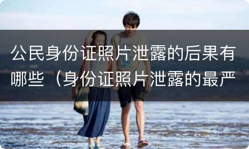 公民身份证照片泄露的后果有哪些（身份证照片泄露的最严重后果）
