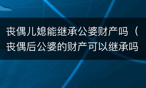 丧偶儿媳能继承公婆财产吗（丧偶后公婆的财产可以继承吗）