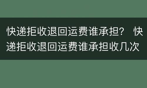 快递拒收退回运费谁承担？ 快递拒收退回运费谁承担收几次钱
