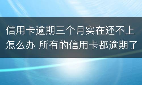 信用卡逾期三个月实在还不上怎么办 所有的信用卡都逾期了还不上,怎么办