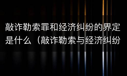 敲诈勒索罪和经济纠纷的界定是什么（敲诈勒索与经济纠纷的区别）
