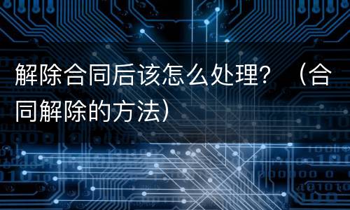 解除合同后该怎么处理？（合同解除的方法）