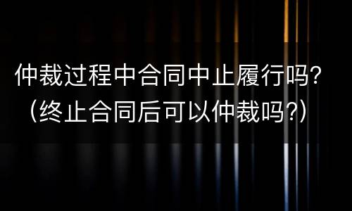 仲裁过程中合同中止履行吗？（终止合同后可以仲裁吗?）
