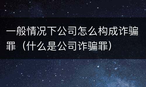 一般情况下公司怎么构成诈骗罪（什么是公司诈骗罪）