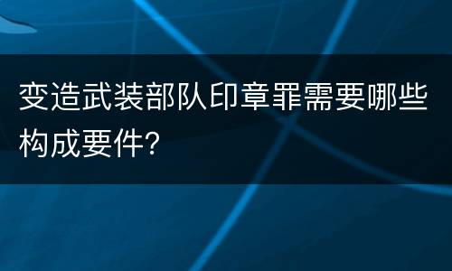 变造武装部队印章罪需要哪些构成要件？