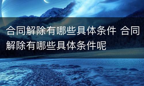 合同解除有哪些具体条件 合同解除有哪些具体条件呢