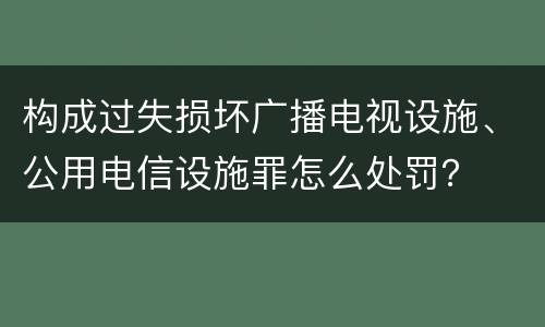 构成过失损坏广播电视设施、公用电信设施罪怎么处罚？