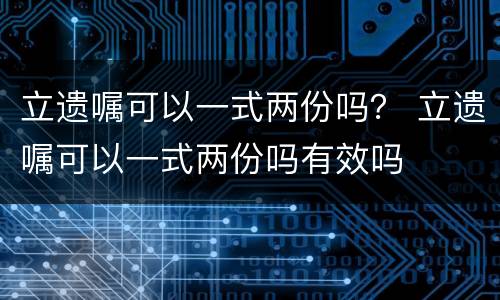立遗嘱可以一式两份吗？ 立遗嘱可以一式两份吗有效吗