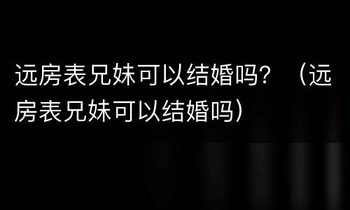 远房表兄妹可以结婚吗？（远房表兄妹可以结婚吗）