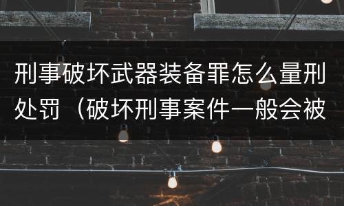 刑事破坏武器装备罪怎么量刑处罚（破坏刑事案件一般会被判几年）