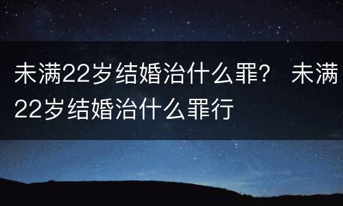 未满22岁结婚治什么罪？ 未满22岁结婚治什么罪行