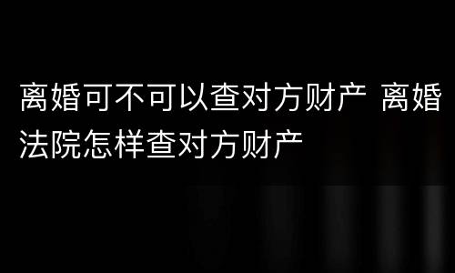 离婚可不可以查对方财产 离婚法院怎样查对方财产