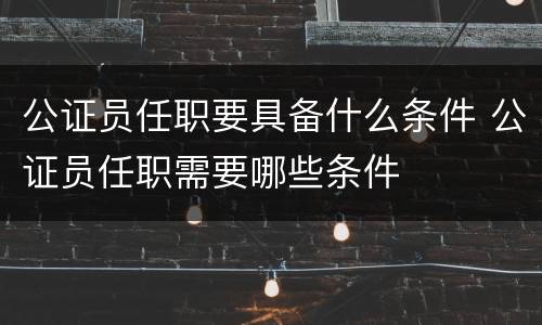 公证员任职要具备什么条件 公证员任职需要哪些条件
