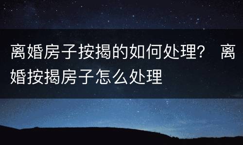 离婚房子按揭的如何处理？ 离婚按揭房子怎么处理