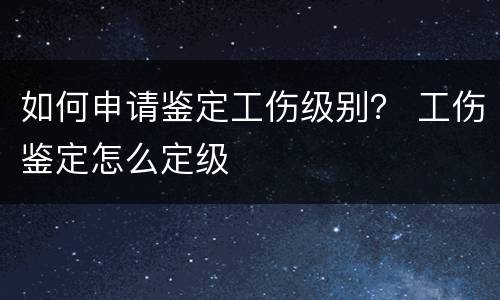 如何申请鉴定工伤级别？ 工伤鉴定怎么定级