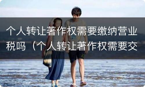 个人转让著作权需要缴纳营业税吗（个人转让著作权需要交个人所得税吗）