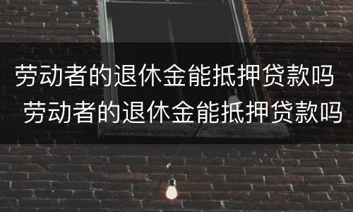劳动者的退休金能抵押贷款吗 劳动者的退休金能抵押贷款吗知乎