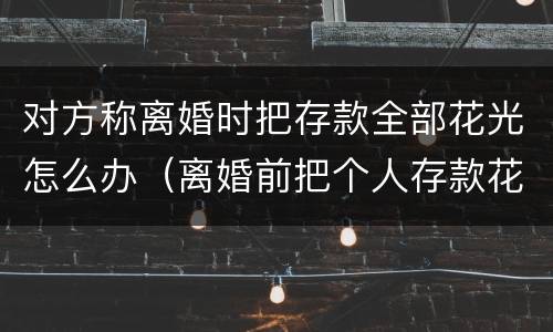 对方称离婚时把存款全部花光怎么办（离婚前把个人存款花光）