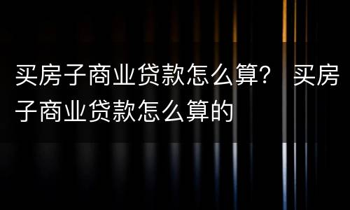 买房子商业贷款怎么算？ 买房子商业贷款怎么算的