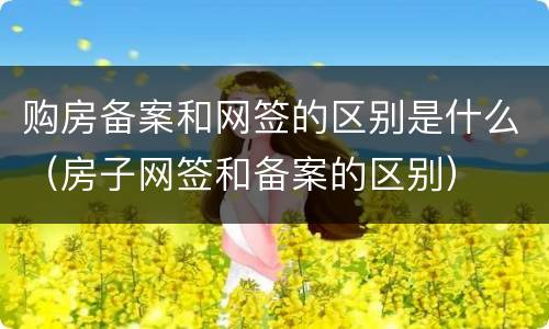 购房备案和网签的区别是什么（房子网签和备案的区别）