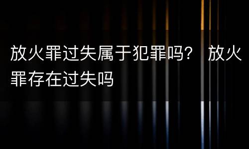 放火罪过失属于犯罪吗？ 放火罪存在过失吗