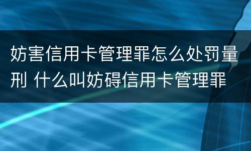 妨害信用卡管理罪怎么处罚量刑 什么叫妨碍信用卡管理罪