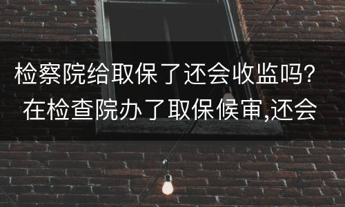 检察院给取保了还会收监吗？ 在检查院办了取保候审,还会收监吗