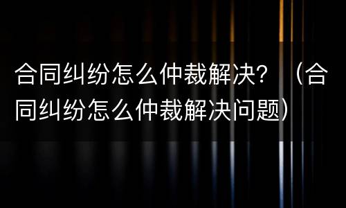 合同纠纷怎么仲裁解决？（合同纠纷怎么仲裁解决问题）