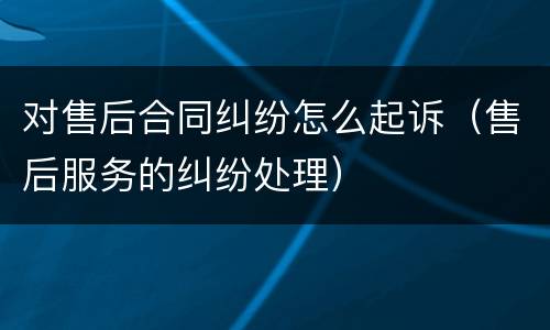 对售后合同纠纷怎么起诉（售后服务的纠纷处理）