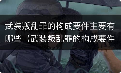 武装叛乱罪的构成要件主要有哪些（武装叛乱罪的构成要件主要有哪些要素）