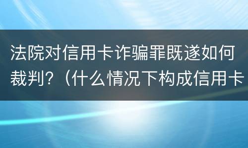 法院对信用卡诈骗罪既遂如何裁判?（什么情况下构成信用卡诈骗罪）