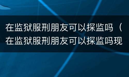 在监狱服刑朋友可以探监吗（在监狱服刑朋友可以探监吗现在）