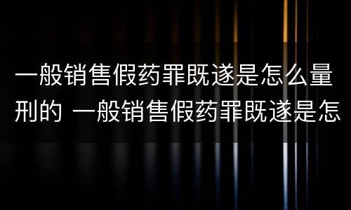 一般销售假药罪既遂是怎么量刑的 一般销售假药罪既遂是怎么量刑的呢