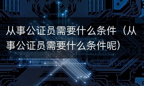 从事公证员需要什么条件（从事公证员需要什么条件呢）