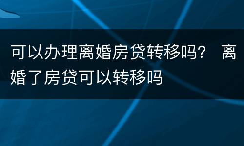 可以办理离婚房贷转移吗？ 离婚了房贷可以转移吗
