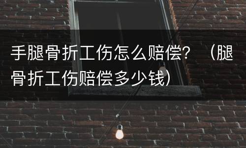 手腿骨折工伤怎么赔偿？（腿骨折工伤赔偿多少钱）