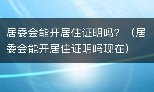 居委会能开居住证明吗？（居委会能开居住证明吗现在）