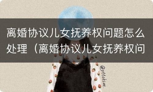离婚协议儿女抚养权问题怎么处理（离婚协议儿女抚养权问题怎么处理好）