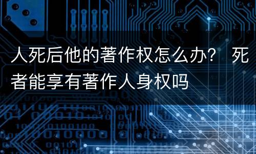人死后他的著作权怎么办？ 死者能享有著作人身权吗