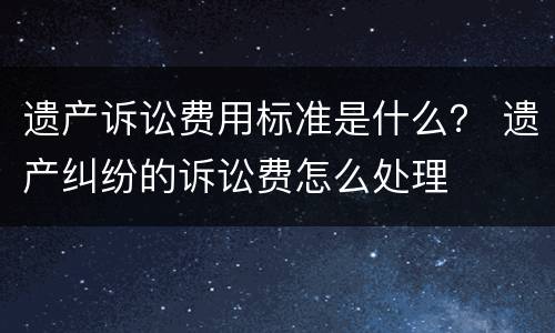 遗产诉讼费用标准是什么？ 遗产纠纷的诉讼费怎么处理