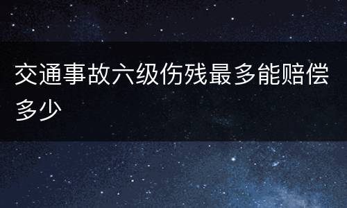 交通事故六级伤残最多能赔偿多少