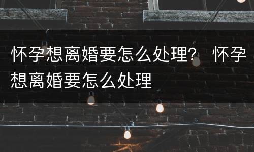 怀孕想离婚要怎么处理？ 怀孕想离婚要怎么处理