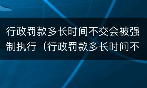 行政罚款多长时间不交会被强制执行（行政罚款多长时间不交会被强制执行呢）