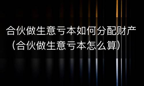 合伙做生意亏本如何分配财产（合伙做生意亏本怎么算）