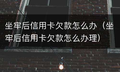 坐牢后信用卡欠款怎么办（坐牢后信用卡欠款怎么办理）