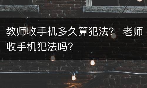 教师收手机多久算犯法？ 老师收手机犯法吗?